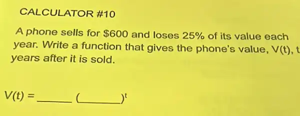 CALCULATOR #10
A phone sells for 600 and loses 25%  of its value each
year. Write a function that gives the phone's value, V(t)
years after it is sold.
V(t)=underline ( )(underline ( ))^t