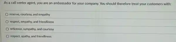 As a call center agent, you are an ambassador for your company. You should therefore treat your customers with:
reserve, courtesy, and empathy
respect, empathy, and friendliness
reticence, sympathy, and courtesy
respect, apathy, and friendliness