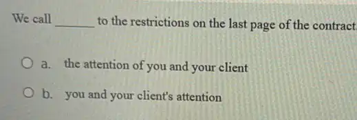 We call __ to the restrictions on the last page of the contract.
a. the attention of you and your client
b. you and your client's attention