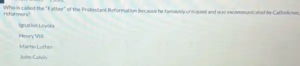 Who is called the "Father" of the Protestant Reformation because he famously critiqued and was excommunicated reformers?	icated by Catholicism,
Ignatius Loyola
Henry VIII
Martin Luther
John Calvin