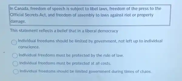 In Canada, freedom of speech is subject to libel laws, freedom of the press to the
Official Secrets Act, and freedom of assembly to laws against riot or property
damage.
This statement reflects a belief that in a liberal democracy
Individual freedoms should be limited by government not left up to individual
conscience.
Individual freedoms must be protected by the rule of law.
Individual freedoms must be protected at all costs.
Individual freedoms should be limited government during times of chaos.