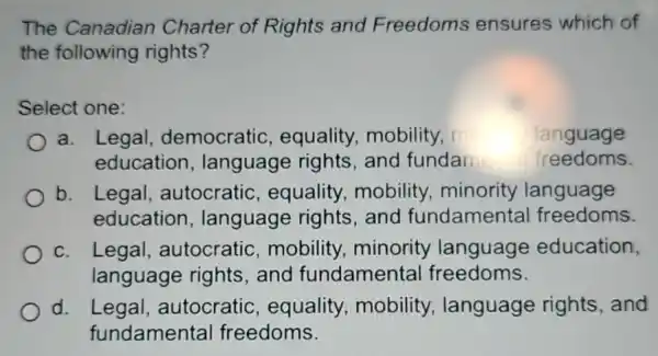 The Canadian Charter of Rights and Freedoms ensures which of
the following rights?
Select one:
a. Legal democratic , equality, mobility,	language
education , language rights and fundam freedoms
b. Legal , autocratic , equality mobility minority language
education , language rights , and fundamental freedoms.
c. Legal autocratic mobility, minority language education,
language rights and fundamenta freedoms.
d. Legal,autocratic , equality , mobility language rights and
fundamental freedoms.