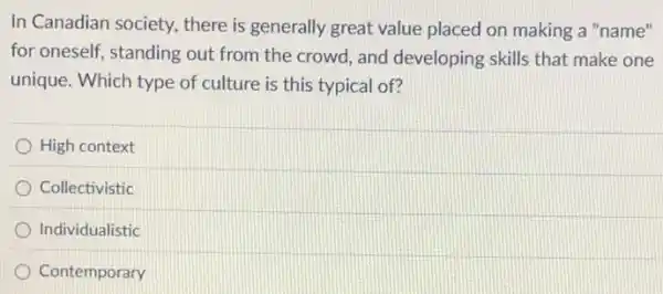 In Canadian society, there is generally great value placed on making a "name"
for oneself, standing out from the crowd, and developing skills that make one
unique. Which type of culture is this typical of?
High context
Collectivistic
Individualistic
Contemporary