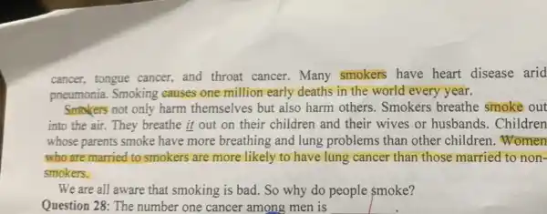 cancer, tongue cancer, and throat cancer.Many smokers have heart disease arid
pneumonia. Smoking causes one million early deaths in the world every year.
Smokers not only harm themselves but also harm others . Smokers breathe smoke out
into the air. They breathe it out on their children and their wives or husbands. Children
whose parents smoke have more breathing and lung problems than other children .Women
who are married to smokers are more likely to have lung cancer than those married to non-
smokers.
We are all aware that smoking is bad.So why do people smoke?
Question 28: The number one cancer among men is