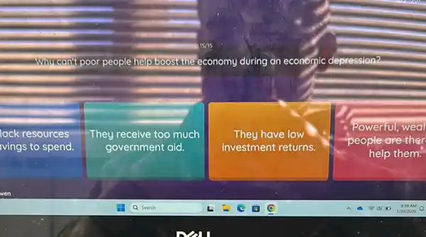 Why can't poor people help boost the economy during an economic depression?
lack resources
ivings to spend.
They receive too much
government aid.
They have low
investment returns.
Powerful
people are ther
help them.