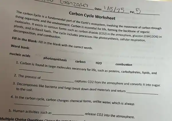 Carbon Cycle Worksheet
The carbon cycle is a fundamental part of the Earth's ecosystem involving the movement of carbon through
living organisms and the environment. Carbon is essential for life, forming the backbone of organic
molecules. It exists in various forms such as carbon dioxide (CO2) in the atmosphere, glucose (C6H12O6) in
plants, and in fossi fuels. The cycle includes processes like photosynthesis, cellular respiration,
decomposition, and combustion.
Fill in the Blank:Fill in the blank with the correct words.
Word bank:
nucleic acids
gloro
photosynthesis carbon	H2O
combustion
1. Carbon is found in large molecules necessary for life, such as proteins, carbohydrates ,lipids,and
__
2. The process of __ captures CO2
from the atmosphere and converts it into sugar.
3. Decomposers like bacteria and fungi break down dead materials and return
__
to the soil.
4. In the carbon cycle carbon changes chemical forms, unlike water, which is always
__
5. Human activities such as
__
release CO2 into the atmosphere.
Multiple Choice Questions Chnocat