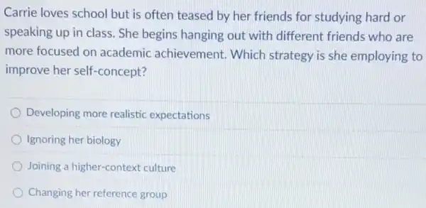Carrie loves school but is often teased by her friends for studying hard or
speaking up in class She begins hanging out with different friends who are
more focused on academic achievement.Which strategy is she employing to
improve her self -concept?
Developing more realistic expectations
Ignoring her biology
Joining a higher-context culture
Changing her reference group