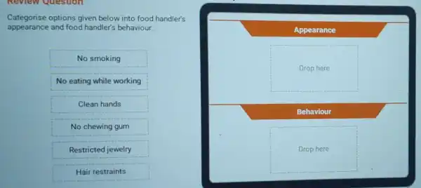 Categorise options given below into food handler's
appearance and food handler's behaviour.
No smoking
No eating while working
Clean hands
No chewing gum
Restricted jewelry
Hair restraints
Appearance
Drop here
Behaviour
Drop here