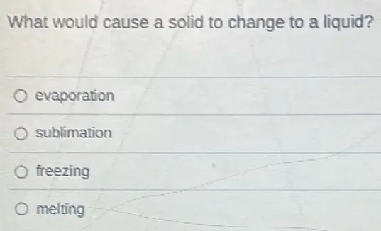 What would cause a solid to change to a liquid?
evaporation
sublimation
freezing
melting