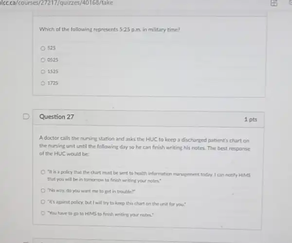 )(c.ca/courses/27217/quizze:s/40168/take
Which of the following represents 5:25 p.m. in military time?
525
0525
1525
1725
Question 27
A doctor calls the nursing station and asks the HUC to keep a discharged patient's chart on
the nursing unit until the following day so he can finish writing his notes. The best response
of the HUC would be
"It is a policy that the chart must be sent to health information management today, I can notify HIMS
that you will be in tomorrow to finish writing your notes."
"No way, do you want me to get in trouble?"
"It's against policy, but I will try to keep this chart on the unit for you."
You have to go to HIMS to finish writing your notes."
1 pts