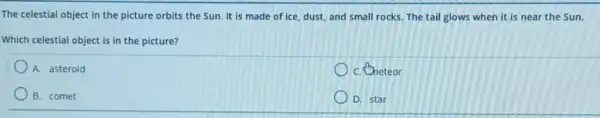 The celestial object in the picture orbits the Sun. It is made of ice, dust, and small rocks. The tail glows when it is near the Sun.
Which celestial object is in the picture?
A. asteroid
C. Theteor
B. comet
D. star