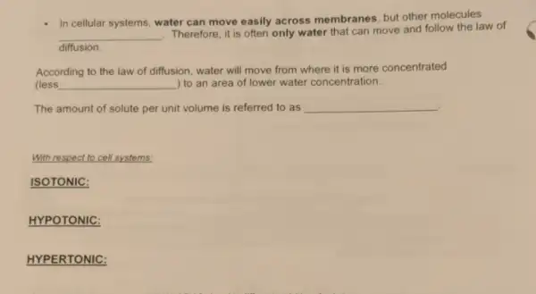 In cellular systems, water can move easily across membranes, but other molecules
__
Therefore, it is often only water that can move and follow the law of
diffusion.
According to the law of diffusion, water will move from where it is more concentrated
(less __ ) to an area of lower water concentration.
The amount of solute per unit volume is referred to as __
With respect to cell systems
ISOTONIC:
HYPOTONIC:
HYPERTONIC: