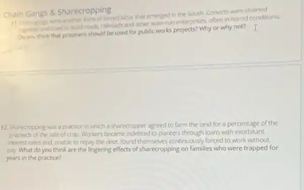 Chain Gangs 8 Sharecropping
11. Chain gangs were another form of forced labor that emerged in the South. Convicts were
together and used to build roads, railroads and other staterun enterprises, often in horrid conditions.
think that prisoners should be used for public works projects? Why or why not? I
12. Sharecropping was a practice in which a sharecropper agreed to farm the land for a percentage of the
proceeds of the sale of crop Workers became indebted to planters through loans with exorbitant
interest rates and, unable to repay the debt found themselves continuously forced to work without
pay. What do you think are the lingering effects of sharecropping on families who were trapped for
years in the practice?