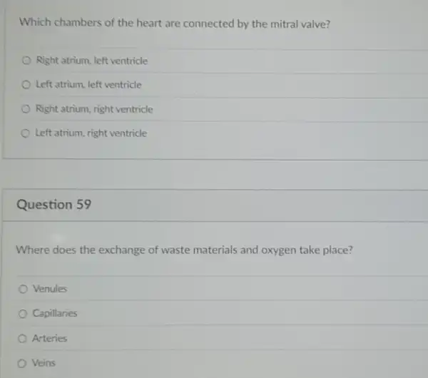 Which chambers of the heart are connected by the mitral valve?
Right atrium, left ventricle
Left atrium, left ventricle
Right atrium, right ventricle
Left atrium, right ventricle
Question 59
Where does the exchange of waste materials and oxygen take place?
Venules
Capillaries
Arteries
Veins