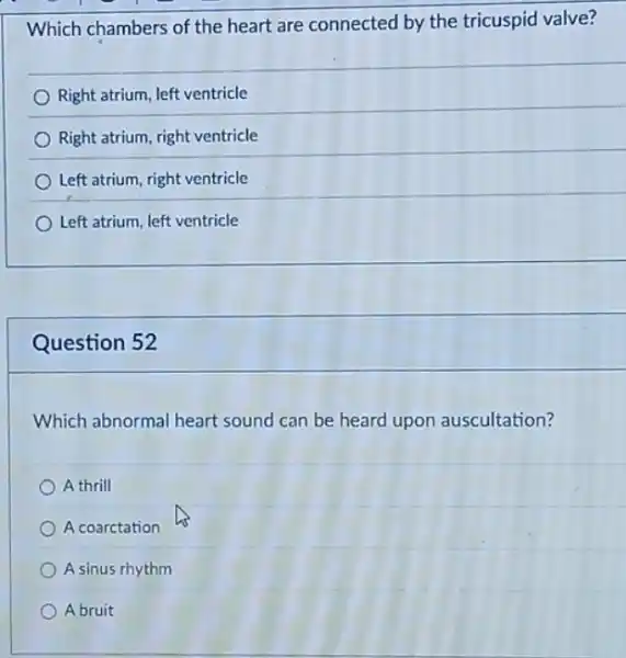 Which chambers of the heart are connected by the tricuspid valve?
Right atrium, left ventricle
Right atrium, right ventricle
Left atrium, right ventricle
Left atrium, left ventricle
Question 52
Which abnormal heart sound can be heard upon auscultation?
A thrill
A coarctation
A sinus rhythm
A bruit