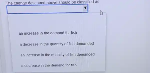 The change described above should be classified as
square 
an increase in the demand for fish
a decrease in the quantity of fish demanded
an increase in the quantity of fish demanded
a decrease in the demand for fish