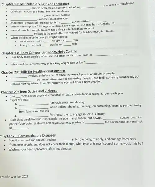 Chapter 10: Muscular Strength and Endurance
__ - muscle decreases in size from lack of use.
__
- increase in muscle size
Cartilage - serves as a buffer between two bones
__ - connects bone to bone
__ - connects muscle to bone
endurance-amount of force put forth for __ periods without __
safety- warm up, use full range of motion, have a spotter, and breathe
through the lift
skeletal muscles-weight training has a direct effect on these muscles
__
training is the most effective method for building muscular fitness
When building muscle through weight training:
endurance requires __ weight and __ reps
Strength requires __ weight and __ reps
Chapter 13: Body Composition and Weight Control
- Lean body mass consists of muscle and other nonfat tissue, such as
__ __
__
What would an accurate way of tracking weight gain or loss?
__
Chapter 29: Skills for Healthy Relationships
__
involves an imbalance of power between 2 people or groups of people.
__
communication. inolves expressing thoughts and feelings clearly and directly but
without hurting others. Example:removing yourself from a risky situation.
Chapter 29: Teen Dating and Violence
1 in __
teens report physical, emotional or sexual abuse from a dating partner each year
Types of abuse:
1. __ : hitting, kicking, and shoving.
2. __
: name calling, shaming, bullying embarrassing, keeping partner away
from family and friends.
3. __ : forcing partner to engage in sexual activity.
Basic signs a relationship is in trouble include manipulation, put-downs, __ control over the
partner's behavior, jealousy, and possessiveness, scaring or __ the partner and general lack
of __
Chapter 23: Communicable Diseases
Infection - condition can occur when __ enter the body, multiply.and damage body cells.
If someone coughs and does not cover their mouth, what type of transmission of germs would this be?
Washing your hands prevents infectious diseases