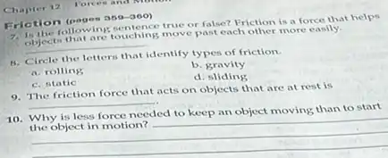 Chapter 12 Forces and
Eriction (pages 889-300)
1. The following ouching mover false? Friction is a force that helps
objects. That are touching move past each other more easily.
__
B. Circle the letters
identify types of friction.
a. rolling
b. gravity
C. static
d sliding
9. The friction force that acts on objects that are at rest is
__
10. Why is less force needed to keep an object moving than to start
__
ded to keep in opjectmoring,manager.