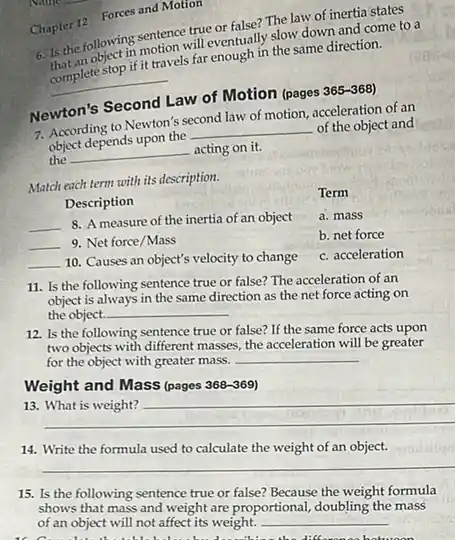 Chapter 12 Forces and Motion
6. Is the following sentence true or false?The law of inertia states
hat an object in motion will eventually slow down and come to a
__
complete stop if it travels far enough in the same direction.
Newton's Second Law of Motion (pages 365-368)
7. According to Newton's second law of motion, acceleration of an
object depends upon the __ of the object and
the __ acting on it.
Match each term with its description.
Description
__
8. A measure of the inertia of an object
__ 9. Net force/Mass
__
10. Causes an object's velocity to change
Term
a. mass
b. net force
c. acceleration
11. Is the following sentence true or false?The acceleration of an
the object. __
object is always in the same direction as the net force acting on
12. Is the following sentence true or false?If the same force acts upon
two objects with different masses, the acceleration will be greater
for the object with greater mass.
__
Weight and Mass (pages
368-369
13.
__
hundred
14.
used
__
sigalailan
15. Is the following sentence true or false?Because the weight formula
shows that mass and Weight are proportional, doubling the mass
of an object will not affect its weight.
__