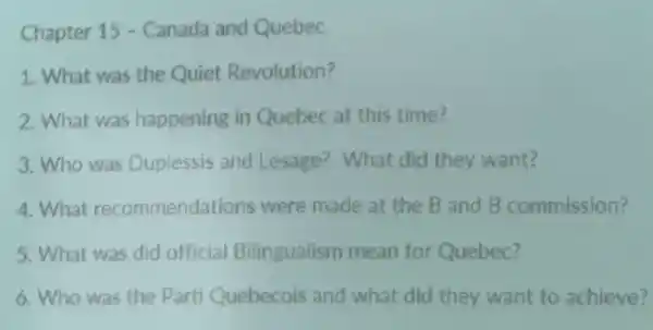 Chapter 15 - Canada and Quebec
1. What was the Quiet Revolution?
2. What was happening in Quebec at this time?
3. Who was Duplessis and Lesage? What did they want?
4.What recommendations were made at the B and B commission?
5. What was did official Bilingualism mean for Quebec?
6. Who was the Parti Quebecois and what did they want to achieve?