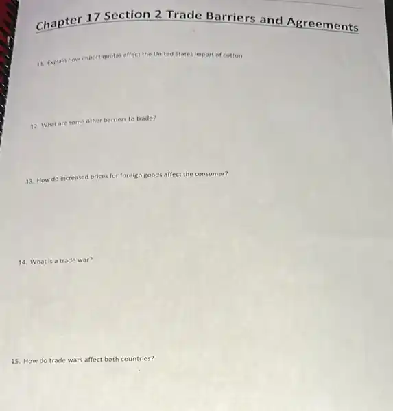 Chapter 17 Section 2 Trade Barriers and Agreements
Explain how import quotas affect the United States
import of cotton
12. What are some other barriers to trade?
13. How do increased prices for foreign goods affect the consumer?
14. What is a trade war?
15. How do trade wars affect both countries?