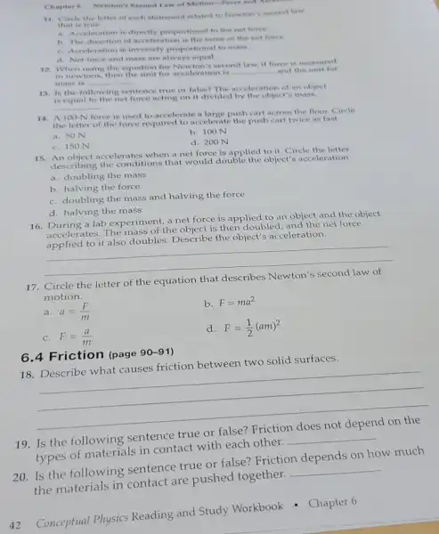 Chapter 6 Newton's Second Law of Motion-Force and Accessor
11. Circle the letter of each statement related to Newton's second law
that is true.
a. Acceleration is directly proportional to the net force.
b. The direction of acceleration is the same as the net force
C. Acceleration is inversely proportional to mass.
d. Net force and mass are always equal.
12. When using the equation for Newton's second law, if force is measured
in newtons, then the unit for acceleration is __
and the unit for
mass is __
13. Is the following sentence true or false?The acceleration of an object
is equal to the net force acting on it divided by the object's mass
__
14. A 100-N force is used to accelerate a large push cart across the floor.Circle
the letter of the force required to accelerate the push cart twice as fast.
a. 50 N
b. 100 N
C. 150 N
d. 200 N
15 An object accelerates when a net force is applied to it. Circle the letter
describing the conditions that would double the object's acceleration.
a. doubling the mass
b. halving the force
C. doubling the mass and halving the force
d. halving the mass
16. During a lab experiment, a net force is applied to an object and the object
accelerates. The mass of the object is then doubled, and the net force
applied to it also doubles. Describe the object's acceleration.
__
17. Circle the letter of the equation that
motion.
a. a=(F)/(m)
b. F=ma^2
C. F=(a)/(m)
d. F=(1)/(2)(am)^2
18. Describe what causes friction between two solid surfaces.
__
6.4 Friction (page
90-91
19. Is the following sentence
true or
types of materials in contact with each other.
__
20. Is the following sentence true or false? Friction depends on how much
the materials in contact are pushed together.
__
42
Conceptual Physics Reading and Study Workbook - Chapter 6