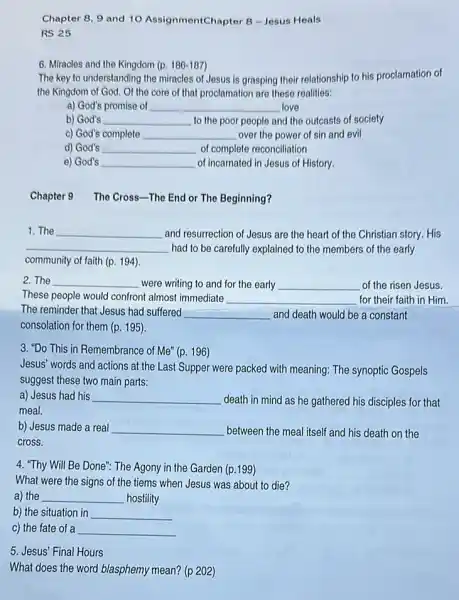 Chapter 8, 9 and 10 AssignmentChapter 8 -Jesus Heals
RS 25
6. Miracles and the Kingdom (p.186-187
The key to understanding the miracles of Jesus is grasping their relationship to his proclamation of
the Kingdom of God Of the core of that proclamation are these realities:
a) God's promise of __ love
b) God's __ to the poor people and the outcasts of society
c) God's complete __ over the power of sin and evil
d) God's __ of complete reconciliation
e) God's __ of incarnated in Jesus of History.
Chapter 9 The Cross -The End or The Beginning?
1. The __ and resurrection of Jesus are the heart of the Christian story. His
__ had to be carefully explained to the members of the early
community of faith (p.194)
2. The __ were writing to and for the early __ of the risen Jesus.
These people would confront almost immediate __ for their faith in Him
The reminder that Jesus had suffered __ and death would be a constant
consolation for them (p.195)
3. "Do This in Remembrance of Me" (p.196)
Jesus' words and actions at the Last Supper were packed with meaning:The synoptic Gospels
suggest these two main parts:
a) Jesus had his __ death in mind as he gathered his disciples for that
meal.
b) Jesus made a real __ between the meal itself and his death on the
cross.
4. "Thy Will Be Done": The Agony in the Garden (p.199)
What were the signs of the tiems when Jesus was about to die?
a) the __ hostility
b) the situation in __
c) the fate of a __
5. Jesus' Final Hours
What does the word blasphemy mean? (p 202)