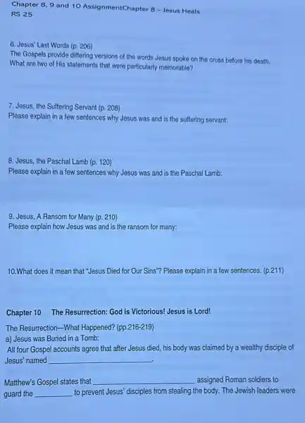 Chapter 8, 9 and 10 AssignmentChapter 8 -Jesus Heals
RS 25
6. Jesus' Last Words (p. 206)
The Gospels provide differing versions of the words Jesus spoke on the cross before his death.
What are two of His statements that were particularly memorable?
7. Jesus, the Suffering Servant (p. 208)
Please explain in a few sentences why Jesus was and is the suffering servant:
8. Jesus, the Paschal Lamb (p. 120)
Please explain in a few sentences why Jesus was and is the Paschal Lamb:
9. Jesus, A Ransom for Many (p. 210)
Please explain how Jesus was and is the ransom for many:
10.What does it mean that "Jesus Died for Our Sins"? Please explain in a few sentences.(p.211)
Chapter 10 The Resurrection: God is Victorious! Jesus is Lord!
The Resurrection-What Happened? (pp.216-219)
a) Jesus was Buried in a Tomb:
All four Gospel accounts agree that after Jesus died, his body was claimed by a wealthy disciple of
Jesus'named __
Matthew's Gospel states that __ assigned Roman soldiers to
guard the __ to prevent Jesus' disciples from stealing the body.The Jewish leaders were