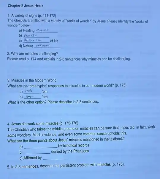 Chapter 8 Jesus Heals
1. A variety of signs (p. 171-172
The Gospels are filled with a variety of "works of wonder" by Jesus. Please identify the "works of
wonder" below:
a) Healing __
b) __
C) __ of life
d) Nature __
2. Why are miracles challenging?
Please read p. 174 and explain in 2-3 sentences why miracles can be challenging.
3. Miracles in the Modern World
What are the three typical responses to miracles in our modern world?(p. 175)
a) __ 'em
b) __ disappointed 'em
What is the other option? Please describe in 2-3 sentences.
4. Jesus did work some miracles (p. 175-176
The Christian who takes the middle ground on miracles can be sure that Jesus did, in fact,work
some wonders. Much evidence, and even some common sense upholds this.
What are the three points about Jesus' miracles mentioned in the textbook?
a) __ by historical records
b __ denied by the Pharisees
c) Affirmed by __
5. In 2-3 sentences, describe the persistent problem with miracles (p. 176).