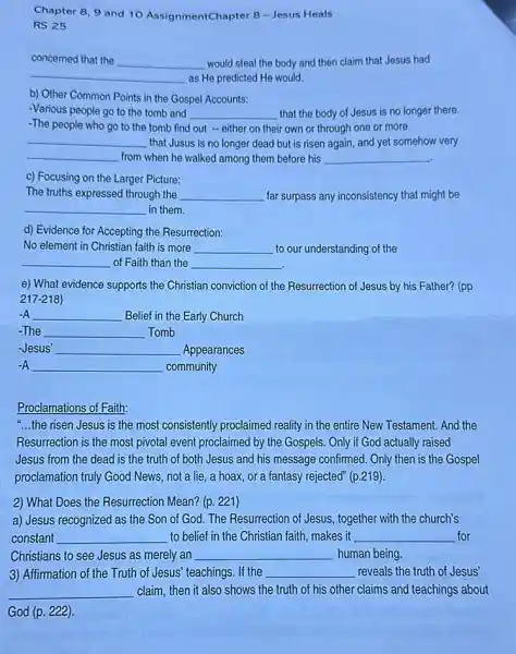 Chapter 8,9 and 10 AssignmentChapter 8 Jesus Heals
RS 25
concemed that the __ would steal the body and then claim that Jesus had
__ as He predicted He would.
b) Other Common Points in the Gospel Accounts:
-Various people go to the tomb and __ that the body of Jesus is no longer there.
-The people who go to the tomb find out - either on their ir own or through one or more
__ that Jusus is no longer dead but is risen again, and yet somehow very
__ from when he walked among them before his __
c) Focusing on the Larger Picture:
The truths expressed through the __ far surpass any inconsistency that might be
__ in them.
d) Evidence for Accepting the Resurrection:
No element in Christian faith is more __ to our understanding of the
__ of Faith than the __
e) What evidence supports the Christian conviction of the Resurrection of Jesus by his Father? (pp
217-218)
-A __ Belief in the Early Church
-The __ Tomb
-Jesus' __ Appearances
-A __ community
Proclamations of Faith:
"...the risen Jesus is the most consistently proclaimed reality in the entire New Testament. And the
Resurrection is the most pivotal event proclaimed by the Gospels. Only if God actually raised
Jesus from the dead is the truth of both Jesus and his message confirmed. Only then is the Gospel
proclamation truly Good News not a lie, a hoax, or a fantasy rejected" (p.219).
2) What Does the Resurrection Mean? (p. 221)
a) Jesus recognized as the Son of God.The Resurrection of Jesus.together with the church's
constant __ to belief in the Christian faith, makes it __ for
Christians to see Jesus as merely an __ human being.
3) Affirmation of the Truth of Jesus' teachings. If the __ reveals the truth of Jesus'
__ claim, then it also shows the truth of his other claims and teachings about
God (p. 222)