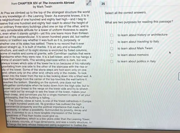 from CHAPTER XIV of The Innocents Abroad
by Mark Twain
At Pisa we climbed up to the top of the strangest structure the world
s any knowledge of-the Leaning Tower. As everyone knows, it is in
e neighborhood of one hundred and eighty feet high-and I beg to
serve that one hundred and eighty feet reach to about the height of
ur ordinary three-story buildings piled one on top of the other, and is
very considerable altitude for a tower of uniform thickness to aspire
, even when it stands upright-yet this one leans more than thirteen
eet out of the perpendicular. It is seven hundred years old, but neither
iistory or tradition say whether it was built as it is, purposely, or
whether one of its sides has settled. There is no record that it ever
stood straight up. It is built of marble.It is an airy and a beautiful
structure, and each of its eight stories is encircled by fluted columns,
some of marble and some of granite, with Corinthian capitals that were
handsome when they were new. It is a bell tower, and in its top hangs a
chime of ancient bells.The winding staircase within is dark, but one
always knows which side of the tower he is on because of his naturally
gravitating from one side to the other of the staircase with the rise or
dip of the tower. Some of the stone steps are foot-worn only on one
end; others only on the other end; others only in the middle To look
down into the tower from the top is like looking down into a tilted well. A
rope that hangs from the center of the top touches the wall before it
reaches the bottom. Standing on the summit, one does not feel
altogether comfortable when he looks down from the high side; but to
crawl on your breast to the verge on the lower side and try to stretch
your neck out far enough to see the base of the tower,makes your
flesh creep, and convinces you for a single moment in spite of all your
philosophy, that the building is falling. __
The Duomo, close at hand, is one of the finest cathedrals in Europe.
It is eight hundred years old. Its grandeur has outlived the high
commercial prosperity and the political importance that made it a
necessity, or rather a possibility. Surrounded by poverty decay and
ruin, it conveys to us a more tangible impression of the former
greatness of Pisa than books could give us.
The Baptistery, which is a few years older than the Leaning Tower,
is a stately rotunda, of huge dimensions, and was a costly structure. In
it hangs the lamp whose measured swing suggested to Galileo the
Select all the correct answers.
What are two purposes for reading this passage?
D to learn about history or architecture
to learn about traveling to Italy
D to learn about Mark Twain
D to learn about memoirs
to learn about politics in Italy