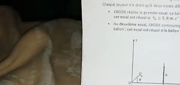 Chaque joueur n'a droit qu'a deux essals dif
EBODE réalise le premier essai. Le bal
cet essal est réuss|s| V_(0)geqslant 5,0mcdot s^-
Au deuxième essal, EBCDE communiq
ballon; cet essal est réussi slle ballon