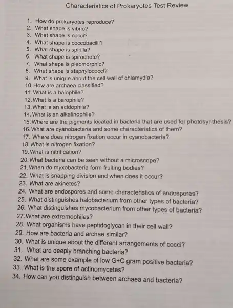 Characteristics of Prokaryotes Test Review
1. How do prokaryotes reproduce?
2. What shape is vibrio?
3. What shape is cocci?
4. What shape is coccobacilli?
5. What shape is spirilla?
6. What shape is spirochete?
7. What shape is pleomorphic?
8. What shape is staphylococd?
9. What is unique about the cell wall of chlamydia?
10. How are archaea classified?
11. What is a halophile?
12. What is a barophile?
13. What is an acidophile?
14. What is an alkalinophile?
15. Where are the pigments located in bacteria that are used for photosynthesis?
16. What are cyanobacteria and some characteristics of them?
17. Where does nitrogen fixation occur in cyanobacteria?
18. What is nitrogen fixation?
19. What is nitrification?
20. What bacteria can be seen without a microscope?
21. When do myxobacteria form fruiting bodies?
22. What is snapping division and when does it occur?
23. What are akinetes?
24. What are endospores and some characteristics of endospores?
25. What distinguishes halobacterium from other types of bacteria?
26. What distinguishes mycobacterium from other types of bacteria?
27. What are extremophiles?
28. What organisms have peptidoglycan in their cell wall?
29. How are bacteria and archae similar?
30. What is unique about the different arrangements of cocci?
31. What are deeply branching bacteria?
32. What are some example of low G+C gram positive bacteria?
33. What is the spore of actinomycetes?
34. How can you distinguish between archaea and bacteria?