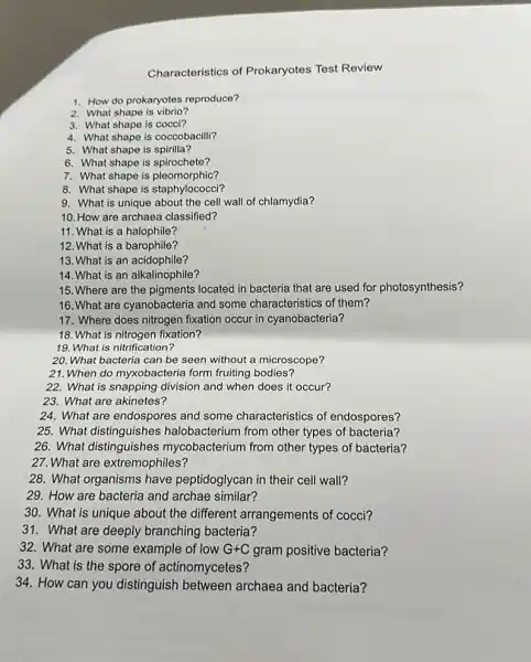 Characteristics of Prokaryotes Test Review
1. How do prokaryotes reproduce?
2. What shape is vibrio?
3. What shape is cocci?
4. What shape is coccobacill?
5. What shape is spirilla?
6. What shape is spirochete?
7. What shape is pleomorphic?
8. What shape is staphylococci?
9. What is unique about the cell wall of chlamydia?
10. How are archaea classified?
11. What is a halophile?
12. What is a barophile?
13. What is an acidophile?
14. What is an alkalinophile?
15. Where are the pigments located in bacteria that are used for photosynthesis?
16. What are cyanobacteria and some characteristics of them?
17. Where does nitrogen fixation occur in cyanobacteria?
18. What is nitrogen fixation?
19. What is nitrification?
20. What bacteria can be seen without a microscope?
21. When do myxobacteria form fruiting bodies?
22. What is snapping division and when does it occur?
23. What are akinetes?
24. What are endospores and some characteristics of endospores?
25. What distinguishes halobacterium from other types of bacteria?
26. What distinguishes mycobacterium from other types of bacteria?
27. What are extremophiles?
28. What organisms have peptidoglycan in their cell wall?
29. How are bacteria and archae similar?
30. What is unique about the different arrangements of cocci?
31. What are deeply branching bacteria?
32. What are some example of low G+C gram positive bacteria?
33. What is the spore of actinomycetes?
34. How can you distinguish between archaea and bacteria?