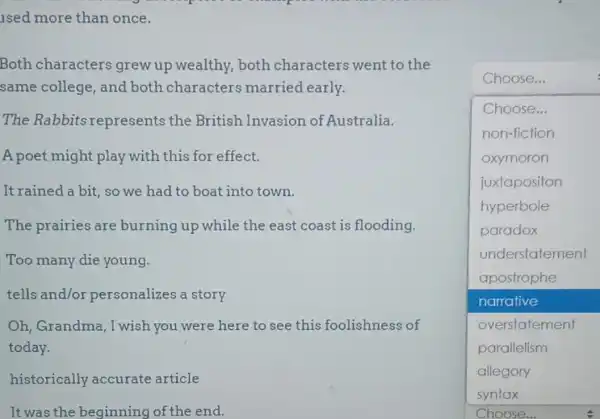 Both characters grew up wealthy, both characters went to the
same college, and both characters married early.
The Rabbits represents the British Invasion of Australia.
A poet might play with this for effect.
It rained a bit, so we had to boat into town.
The prairies are burning up while the east coast is flooding.
Too many die young.
tells and/or personalizes a story
Oh, Grandma, I wish you were here to see this foolishness of
today.
historically accurate article
It was the beginning of the end.
Choose...
square 
Choose...
non-fiction
oxymoron
juxtapositon
hyperbole
paradox
understatement
apostrophe
narrative
overstatement
parallelism
allegory
Choose...
