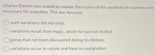 Charles Darwin was unable to explain the source of the variations he claimed were
necessary for evolution This was because:
such variations did not exist.
variations result from magic, which he had not studied.
genes had not been discovered during his lifetime.
variations occur in nature and have no explanation.