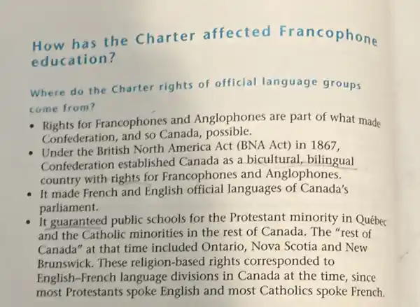 How has the Charter affected Francophone
education?
Where do the Charter rights of official language groups
come from?
Rights for Francophones and Anglophones are part of what made
Confederation, and so Canada , possible.
Under the British North America Act (BNA Act) in 1867,
Confederation established Canada as a bicultural, bilingual
country with rights for Francophones and Anglophones.
It made French and English official languages of Canada's
parliament.
it guaranteed public schools for the Protestant minority in Québec
and the Catholic minorities in the rest of Canada. The "rest of
Canada" at that time included Ontario , Nova Scotia and New
Brunswick. These religion-based rights corresponded to
English-French language divisions in Canada at the time, since
most Protestants spoke English and most Catholics spoke French.