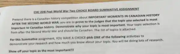 CHC 2D8 Post World War Two CHOICE BOARD SUMMATIVE ASSIGNMENT
Pretend there is a Canadian history competition about IMPORTANT MOMENTS IN CANADIAN HISTORY
AFTER THE SECOND WORLD WAR; you are to prove to the judges that the topic you selected is most
important to Canadian history. Demonstrate why your topic is most important. Your topic selection is
from after the Second World War and should be Canadian. The list of topics is attached.
For this Summative assignment, YOU HAVE A CHOICE-pick ONE of the following activities to
demonstrate your research and how much you know about your topic.You will be doing lots of research.
Show off your topic as the most important!