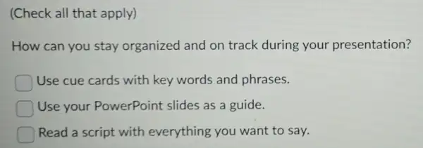 (Check all that apply)
How can you stay organized and on track during your presentation?
Use cue cards with key words and phrases.
Use your PowerPoint slides as a guide.
Read a script with everything you want to say.