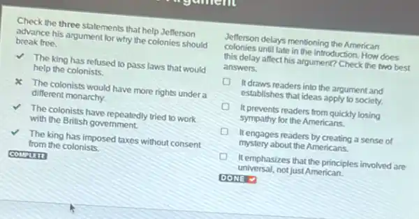 Check the three statements that help Jefferson
advance his argument for why the colonies should
break free.
V The king has refused to pass laws that would
help the colonists.
The colonists would have more rights under a
different monarchy.
The colonists have repeatedly tried to work
with the British government
The king has imposed taxes without consent
from the colonists
COMPLETE
Jefferson delays mentioning the American
colonies until late in the introduction. How does
this delay affect his argument? Check the two best
answers.
It draws readers into the argument and
establishes that ideas apply to society.
It prevents readers from quickly losing
sympathy for the Americans.
It engages readers by creating a sense of
mystery about the Americans.
It emphasizes that the principles involved are
universal, not just American