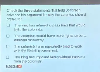 Check the three statements that help Jefferson
advance his argument lar why the colonies should
break free
J The king has relused la pass laws that would
help the colonists.
The colonists would have more rights under a
different monarchy
The contonists have represiedly tried to work
with the Brilish novemment.
The king has imposed lakes without consent
from the colonists.