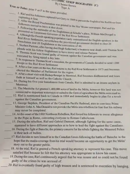 By Cheserbor ploGRAPHY (C)
By Chester Brown
True or False: print T or F in the space provided.
__
capel and his followers captured Fort Garry in 1869 to prevent the English of the Red River from capturing it first.
__
2. After the Royal Proclamation was printed in the Nor'Wester newspaper, Riel and his
followers moved to have it shoul down.
__
pollowing the surrender of the Englishmen at Schultz'place, William MacDougall is
promoted as Lieutenant-Governor of the Red River Settlement.
__
4. Although the French speaking population vasity outmumbered the English-speakers in the
Red River Settlement, nevertheless/the provisional government decided to elect 20
Frenchmen and 20 Englishmen to the convention of 40.
__
5. Norbert Parisien, after having sho Hugh Sutherland, is beaten to near-death, until Thomas Scott
pleads with his fellow Englishmen to have mercy and release Parisien.
__
6. Thomas Scott was found guilty of treason against the Canadian government and was
executed by firing squad a day later.
__
7. In response to Thomas Scott's execution, the government of Canada decided to send 1200
troops to the Red River Settlement.
__
8. After a few years on the run, Riel returns to the Red River Settlement in 1873 and becomes
elected the Member of Parliament for the region.
__
9. After a short visit with Bishop Bourget in Montreal, Riel becomes disillusioned and loses
faith in himself as well as the Catholic Church.
__ 10. During his five-year banishment from Canada, Riel is admitted to an insane asylum in
Montreal.
__ 11. The Manitoba Act granted 1,400,000 acres of land to the Métis, however this land was not
connected to important waterways or suited to the form of agriculture the Métis were used to.
__ 12. Riel is summoned back to Canada in 1884 and immediately begins to plan for a revolt
against the Canadian government.
__ 13. George Stephen, President of the Canadian Pacific Railroad, tries to convince Prime
Minister John A. MacDonald to not provoke the Métis into rebellion for fear that his railway
may never be completed.
__ 14. At the onset of the 1885 Northwest Rebellion Riel forced his followers to swear allegiance
to the Pope in Rome, converting everyone to Roman Catholicism.
__ 15. During the rebellion,Riel and Gabriel Dumont,although fighting for the same cause,
appeared to have different approaches as to how to lead the fight against the Canadians.
__ 16. During the fight at Batoche, the primary concern for the rebels fighting the Mounted Police
is their lack of bullets.
__ 17. Riel decides to turn himself in to the Canadian forces following the battle of Batoche in the
hope that the media coverage from his trial would become an opportunity to get the Métis'
story out to the greater publiC.
__ 18. At the trial,Riel is granted a French-speaking attorney to represent his case. This move
satisfied Riel because he felt that his attorney was appropriate to know his cause.
__ 19. During the case, Riel continuously argued that he was insane and so could not be found
Type A
__ 20. Riel is eventually found guilty of high treason and is sentenced to execution by hanging.