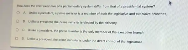 How does the chief executive of a parliamentary system differ from that of a presidential system?
A. Unlike a president,a prime minister is a member of both the legislative and executive branches
B. Unlike a president the prime minister is elected by the citizenry.
C. Unlike a president the prime minister is the only member of the executive branch.
D. Unlike a president the prime minister is under the direct control of the legislature.