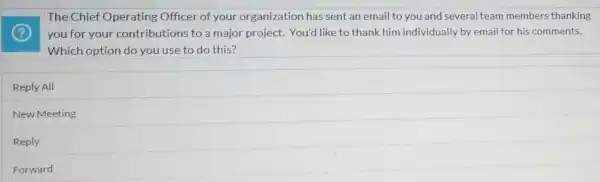 The Chief Operating Officer of your organization has sent an email to you and several team members thanking
you for your contributions to a major project. You'd like to thank him individually by email for his comments.
Which option do you use to do this?
Reply All
New Meeting
Reply
Forward