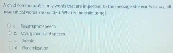 A child communicates only words that are important to the message she wants to say; all
non-critical words are omitted. What is the child using?
a. Telegraphic speech
b. Overgeneralized speech
c. Babble
d. Generalization