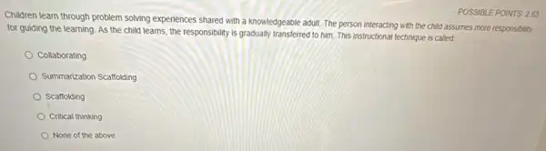 Children learn through problem solving experiences shared with a knowledgeable adult. The person interacting with the child assumes more responsibility
for guiding the learning As the child learns the responsibility is gradually transferred to him. This instructional technique is called.
Collaborating
Summarization Scaffolding
Scaffolding
Critical thinking
None of the above
POSSIBLE POINTS 263