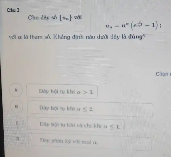 Cho dãy số  u_(n))  với
u_(n)=n^alpha (e^(1)/(n^(2))-1)
với alpha  là tham số.Khẳng định nào dưới đây là đúng?
A
Dãy hội tu khi alpha gt 3
B
Dãy hội tu khi alpha leqslant 2
Dãy hội tu khi và chi khi
alpha leqslant 1
its
Dãy phân kỳ với mọi alpha 
Chon