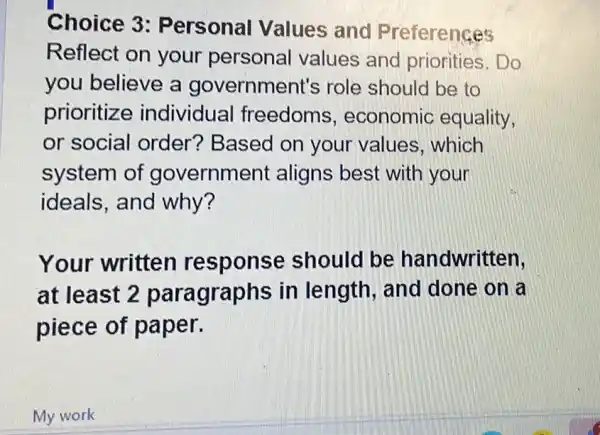 Choice 3 : Personal Values and Preferences
Reflect on your personal values and priorities. Do
you believe a government's role should be to
prioritize individual freedoms , economic equality,
or social order? Based on your values which
system of government aligns best with your
ideals, and why?
Your written response should be handwritten.
at least 2 paragraphs in length, and done on a
piece of paper.
My work