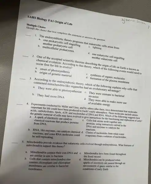 the choice that best completes the statement or answers the question.
Mentiple Choice
__
1. The endosymbiotic theory guifing s that eukaryotic cells.arose from
a. one prokaryotic engulfing
another prokaryotic cold
b. multicellular prokaryotes.
C. lightning
d. one eukaryotic cell engulfing
another eukaryotic cell
__
occurreal evolution. According to this theory, which of the following events would need to the cries describing the origin of life on Earth is known as occur first for life to accordi
b. onset of photosynthesis
b. origin of genetic material
C. synthesis of organic molecules
d. formation of the plasma membrane
__
3. According to the endosymbiotic theory, which of the following explains why cells that
mitochondria like organelles had an evolutionary advantage?
a. They were able to photosynthesize C. They were immune to bacterial
b. They had more DNA
invasion
__
d. They were able to make more use
of available energy
4. Experiments conducted by Mille and Urey, and by others after them, have demonstrated that molecules
for life could have been produced in Earth 's early atmosphere. These molecules include amino
acids, carbohydrates, lipids, ATP and nucleotides of DNA and RNA. Which of the following suggests how
the genetic material of cells may have evolved to give instructions for the functioning and replication of cells?
a. A spark of electricity can catalyze
chemical reactions that produce proteins
from DNA.
C. Cells link amino acids together into
proteins, using instructions carried in the
DNA and enzymes to catalyze the
reactions.
b. RNA, like enzymes, can catalyze chemical d.
reactions, and some RNA molecules could
be self-replicating.
Chains of nucleotides form when water
evaporates from a solution of nucleotides.
5. Mitochondria provide evidence that eukaryotic cells evolved through endosymbiosis. What features of
mitochondria support this theory?
are similar in size to bacteria
a. Mitochondria contain their own DNA and C.Mitochondria have been found throughout
the fossil record.
b. Cells that contain mitochondria also
contain chloroplasts and chloroplast
membranes are similar to bacterial
membranes.
d. Mitochondria can be produced when
sparks of electricity are passed through an
environment of gases similar to the
conditions of carly Earth