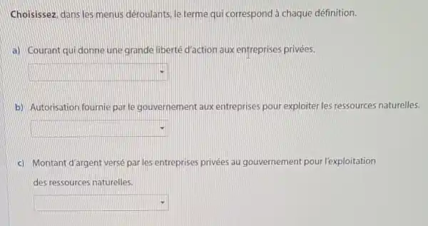 Choisissez, dans les menus deroulants, le terme qui correspond à chaque définition.
a) Courant qui donne une grande liberté d'action aux entreprises privées.
square 
b) Autorisation fournie parle gouvernement aux entreprises pour exploiter les ressources naturelles.
square 
c) Montant d'argent verse parles entreprises privées au gouvernement pour l'exploitation
des ressources naturelles.
square